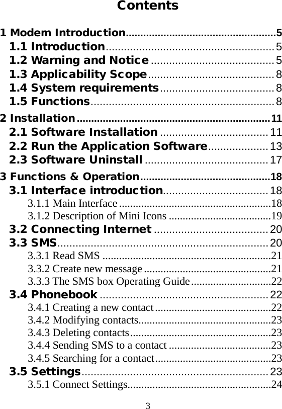  3  Contents 1 Modem Introduction .................................................... 5 1.1 Introduction ........................................................ 5 1.2 Warning and Notice ......................................... 5 1.3 Applicability Scope .......................................... 8 1.4 System requirements ...................................... 8 1.5 Functions ............................................................. 8 2 Installation ................................................................... 11 2.1 Software Installation .................................... 11 2.2 Run the Application Software .................... 13 2.3 Software Uninstall ......................................... 17 3 Functions &amp; Operation ............................................. 18 3.1 Interface introduction................................... 18 3.1.1 Main Interface .......................................................18 3.1.2 Description of Mini Icons .....................................19 3.2 Connecting Internet ...................................... 20 3.3 SMS ...................................................................... 20 3.3.1 Read SMS .............................................................21 3.3.2 Create new message ..............................................21 3.3.3 The SMS box Operating Guide .............................22 3.4 Phonebook ........................................................ 22 3.4.1 Creating a new contact ..........................................22 3.4.2 Modifying contacts ................................................23 3.4.3 Deleting contacts ...................................................23 3.4.4 Sending SMS to a contact .....................................23 3.4.5 Searching for a contact ..........................................23 3.5 Settings .............................................................. 23 3.5.1 Connect Settings ....................................................24 