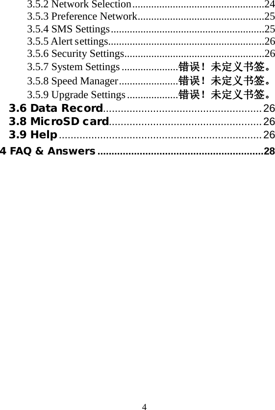  4 3.5.2 Network Selection .................................................24 3.5.3 Preference Network ...............................................25 3.5.4 SMS Settings .........................................................25 3.5.5 Alert settings..........................................................26 3.5.6 Security Settings ....................................................26 3.5.7 System Settings ..................... 错误！未定义书签。 3.5.8 Speed Manager ...................... 错误！未定义书签。 3.5.9 Upgrade Settings ................... 错误！未定义书签。 3.6 Data Record ...................................................... 26 3.8 MicroSD card.................................................... 26 3.9 Help ..................................................................... 26 4 FAQ &amp; Answers ........................................................... 28  