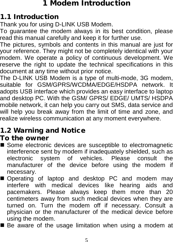  5 1 Modem Introduction 1.1 Introduction Thank you for using D-LINK USB Modem. To guarantee the modem always in its best condition, please read this manual carefully and keep it for further use. The pictures, symbols and contents in this manual are just for your reference. They might not be completely identical with your modem. We operate a policy of continuous development. We reserve the right to update the technical specifications in this document at any time without prior notice. The D-LINK USB Modem is a type of multi-mode, 3G modem, suitable for GSM/GPRS/WCDMA/EDGE/HSDPA network. It adopts USB interface which provides an easy interface to laptop and desktop PC. With the GSM/ GPRS/ EDGE/ UMTS/ HSDPA mobile network, it can help you carry out SMS, data service and will help you break away from the limit of time and zone, and realize wireless communication at any moment everywhere. 1.2 Warning and Notice To the owner  Some electronic devices are susceptible to electromagnetic interference sent by modem if inadequately shielded, such as electronic system of vehicles. Please consult the manufacturer of the device before using the modem if necessary.  Operating of laptop and desktop PC and modem may interfere with medical devices like hearing aids and pacemakers. Please always keep them more than 20 centimeters away from such medical devices when they are turned on. Turn the modem off if necessary. Consult a physician or the manufacturer of the medical device before using the modem.  Be aware of the usage limitation when using a modem at 