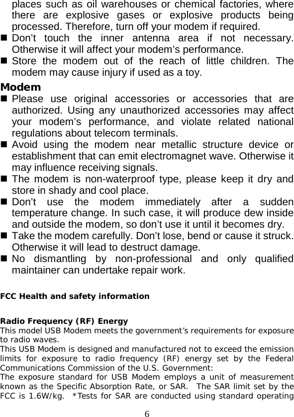  6 places such as oil warehouses or chemical factories, where there are explosive gases or explosive products being processed. Therefore, turn off your modem if required.  Don’t touch the inner  antenna area if not necessary. Otherwise it will affect your modem’s performance.    Store the modem out of the reach of little children. The modem may cause injury if used as a toy. Modem  Please use original accessories or accessories that are authorized. Using any unauthorized accessories may affect your modem’s performance, and violate related national regulations about telecom terminals.  Avoid using the modem near metallic structure device or establishment that can emit electromagnet wave. Otherwise it may influence receiving signals.  The modem is non-waterproof type, please keep it dry and store in shady and cool place.  Don’t use the modem immediately after a  sudden temperature change. In such case, it will produce dew inside and outside the modem, so don’t use it until it becomes dry.  Take the modem carefully. Don’t lose, bend or cause it struck. Otherwise it will lead to destruct damage.  No dismantling by non-professional and only qualified maintainer can undertake repair work.  FCC Health and safety information  Radio Frequency (RF) Energy This model USB Modem meets the government’s requirements for exposure to radio waves. This USB Modem is designed and manufactured not to exceed the emission limits for exposure to radio frequency (RF) energy set by the Federal Communications Commission of the U.S. Government: The exposure standard for USB Modem employs a unit of measurement known as the Specific Absorption Rate, or SAR.  The SAR limit set by the FCC is 1.6W/kg.  *Tests for SAR are conducted using standard operating 