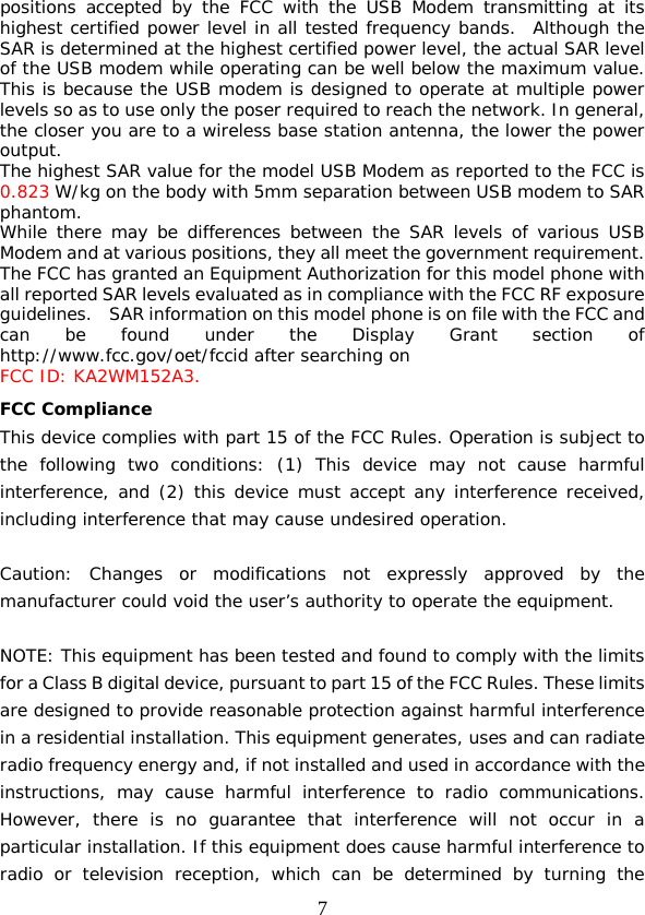  7 positions accepted by the FCC with the USB Modem transmitting at its highest certified power level in all tested frequency bands.  Although the SAR is determined at the highest certified power level, the actual SAR level of the USB modem while operating can be well below the maximum value.  This is because the USB modem is designed to operate at multiple power levels so as to use only the poser required to reach the network. In general, the closer you are to a wireless base station antenna, the lower the power output. The highest SAR value for the model USB Modem as reported to the FCC is 0.823 W/kg on the body with 5mm separation between USB modem to SAR phantom. While there may be differences between the SAR levels of various USB Modem and at various positions, they all meet the government requirement. The FCC has granted an Equipment Authorization for this model phone with all reported SAR levels evaluated as in compliance with the FCC RF exposure guidelines.    SAR information on this model phone is on file with the FCC and can be found under the Display Grant section of http://www.fcc.gov/oet/fccid after searching on  FCC ID: KA2WM152A3. FCC Compliance This device complies with part 15 of the FCC Rules. Operation is subject to the following two conditions: (1) This device may not cause harmful interference, and (2) this device must accept any interference received, including interference that may cause undesired operation.   Caution: Changes or modifications not expressly approved by the manufacturer could void the user’s authority to operate the equipment.   NOTE: This equipment has been tested and found to comply with the limits for a Class B digital device, pursuant to part 15 of the FCC Rules. These limits are designed to provide reasonable protection against harmful interference in a residential installation. This equipment generates, uses and can radiate radio frequency energy and, if not installed and used in accordance with the instructions, may cause harmful interference to radio communications. However, there is no guarantee that interference will not occur in a particular installation. If this equipment does cause harmful interference to radio or television reception, which can be determined by turning the 