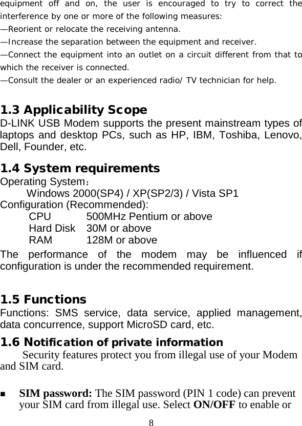  8 equipment off and on, the user is encouraged to try to correct the interference by one or more of the following measures: —Reorient or relocate the receiving antenna. —Increase the separation between the equipment and receiver. —Connect the equipment into an outlet on a circuit different from that to which the receiver is connected. —Consult the dealer or an experienced radio/ TV technician for help.  1.3 Applicability Scope D-LINK USB Modem supports the present mainstream types of laptops and desktop PCs, such as HP, IBM, Toshiba, Lenovo, Dell, Founder, etc. 1.4 System requirements Operating System： Windows 2000(SP4) / XP(SP2/3) / Vista SP1 Configuration (Recommended): CPU 500MHz Pentium or above Hard Disk  30M or above RAM   128M or above The performance of the modem may be influenced if configuration is under the recommended requirement.  1.5 Functions Functions: SMS service, data service, applied management, data concurrence, support MicroSD card, etc. 1.6 Notification of private information Security features protect you from illegal use of your Modem and SIM card.   SIM password: The SIM password (PIN 1 code) can prevent your SIM card from illegal use. Select ON/OFF to enable or 