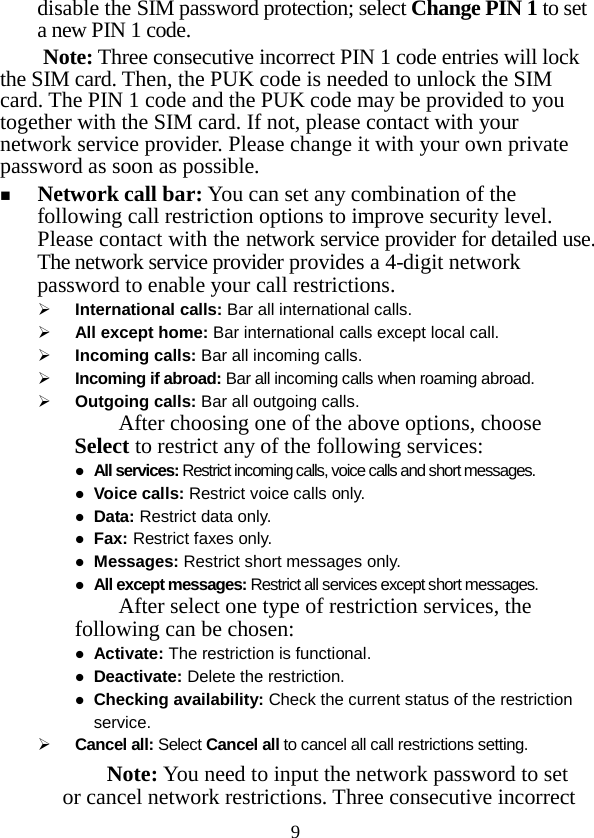  9 disable the SIM password protection; select Change PIN 1 to set a new PIN 1 code.   Note: Three consecutive incorrect PIN 1 code entries will lock the SIM card. Then, the PUK code is needed to unlock the SIM card. The PIN 1 code and the PUK code may be provided to you together with the SIM card. If not, please contact with your network service provider. Please change it with your own private password as soon as possible.  Network call bar: You can set any combination of the following call restriction options to improve security level. Please contact with the network service provider for detailed use. The network service provider provides a 4-digit network password to enable your call restrictions.    International calls: Bar all international calls.  All except home: Bar international calls except local call.  Incoming calls: Bar all incoming calls.  Incoming if abroad: Bar all incoming calls when roaming abroad.  Outgoing calls: Bar all outgoing calls. After choosing one of the above options, choose Select to restrict any of the following services:  All services: Restrict incoming calls, voice calls and short messages.  Voice calls: Restrict voice calls only.  Data: Restrict data only.  Fax: Restrict faxes only.  Messages: Restrict short messages only.  All except messages: Restrict all services except short messages. After select one type of restriction services, the following can be chosen:  Activate: The restriction is functional.  Deactivate: Delete the restriction.  Checking availability: Check the current status of the restriction service.  Cancel all: Select Cancel all to cancel all call restrictions setting. Note: You need to input the network password to set or cancel network restrictions. Three consecutive incorrect 