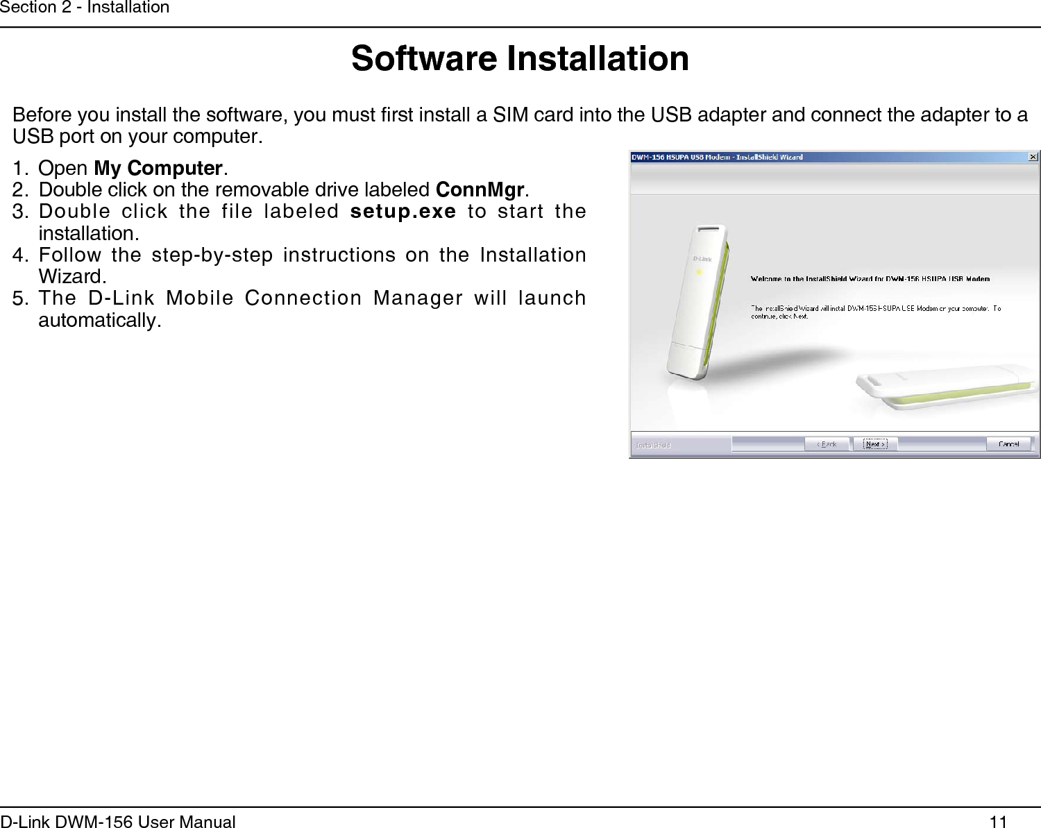 11D-Link DWM-156 User ManualSection 2 - InstallationOpen 1.  My Computer.Double click on the removable drive labeled 2.  ConnMgr.Double  click  the  file  labeled 3.  setup.exe  to  start  the installation.Follow  the  step-by-step  instructions  on  the  Installation 4. Wizard.The  D-Link  Mobile  Connection  Manager  will  launch 5. automatically.Software InstallationBefore you install the software, you must rst install a SIM card into the USB adapter and connect the adapter to a USB port on your computer.
