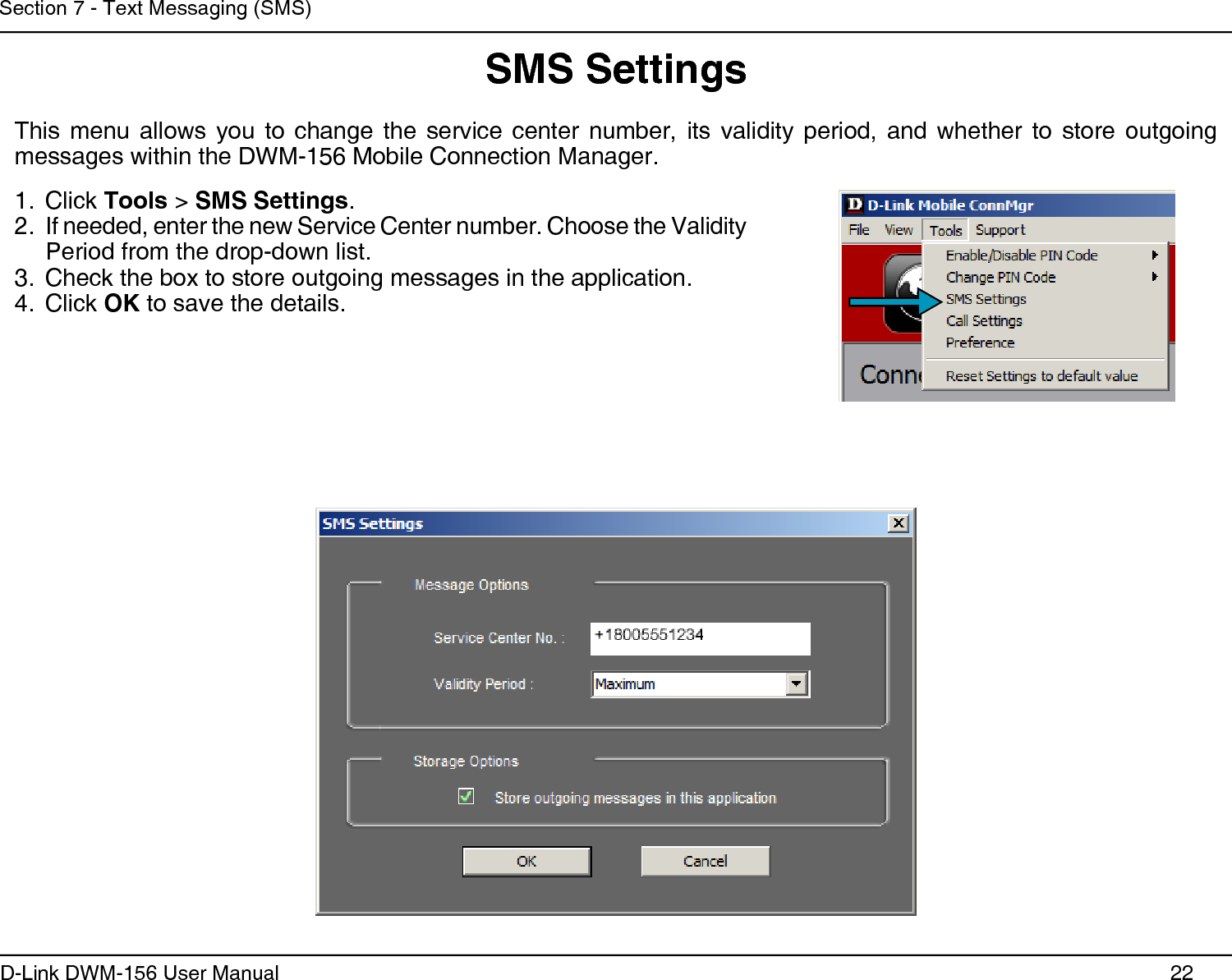 22D-Link DWM-156 User ManualSection 7 - Text Messaging (SMS)SMS SettingsThis  menu  allows  you  to  change  the  service  center  number,  its  validity  period,  and  whether  to  store  outgoing messages within the DWM-156 Mobile Connection Manager.Click 1.  Tools &gt; SMS Settings.If needed, enter the new Service Center number. Choose the Validity 2. Period from the drop-down list.Check the box to store outgoing messages in the application.3. Click 4.  OK to save the details. 