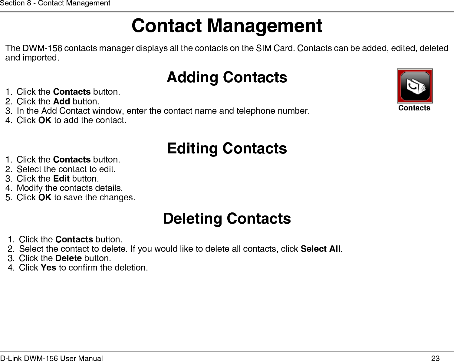 23D-Link DWM-156 User ManualSection 8 - Contact ManagementContact ManagementAdding ContactsDeleting ContactsEditing ContactsThe DWM-156 contacts manager displays all the contacts on the SIM Card. Contacts can be added, edited, deleted and imported.Click the 1.  Contacts button.Click the 2.  Add button.In the Add Contact window, enter the contact name and telephone number.3. Click 4.  OK to add the contact.Click the 1.  Contacts button.Select the contact to edit.2. Click the 3.  Edit button.Modify the contacts details.4. Click 5.  OK to save the changes.Click the 1.  Contacts button.Select the contact to delete. If you would like to delete all contacts, click 2.  Select All.Click the 3.  Delete button.Click 4.  Yes to conrm the deletion.Contacts