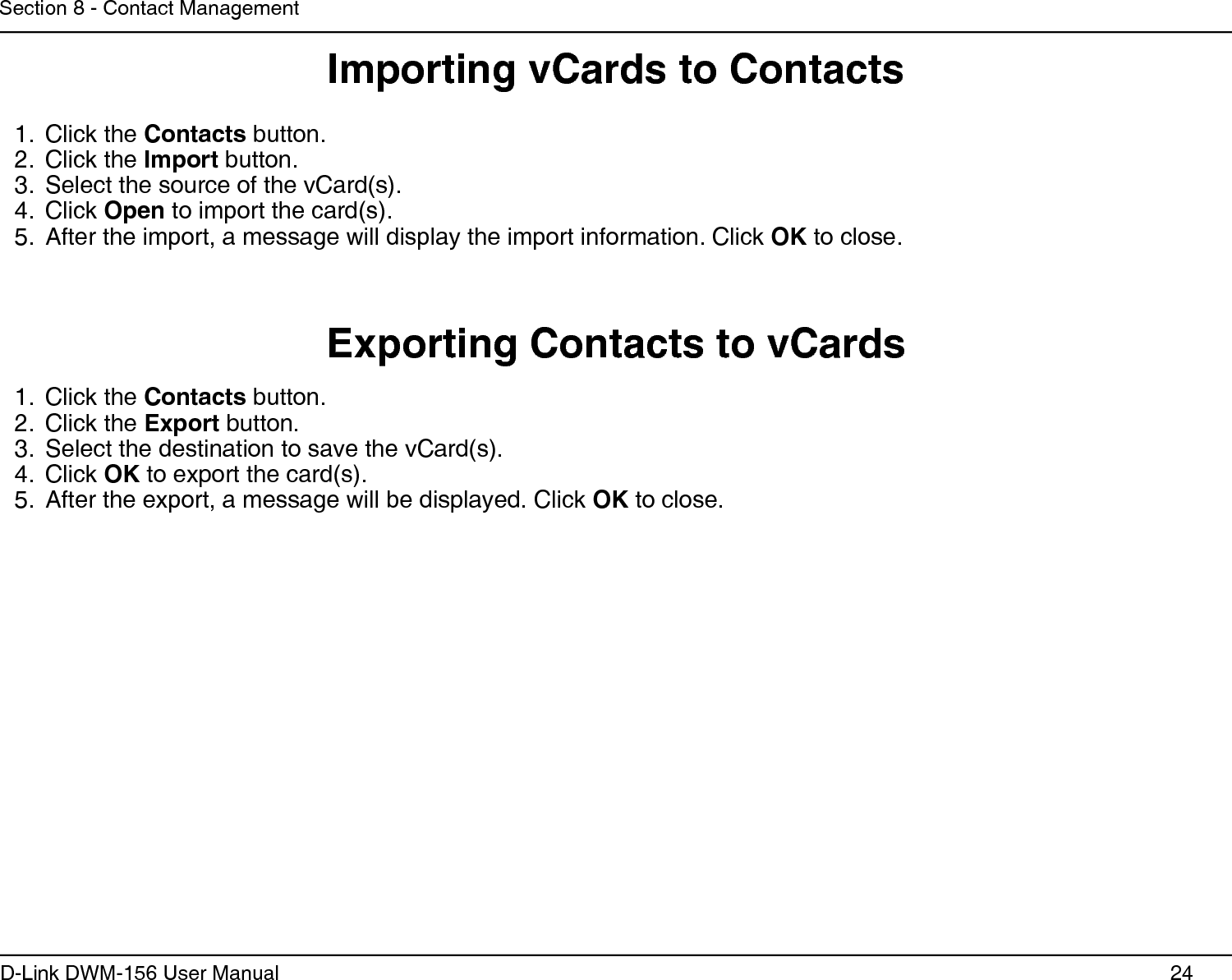 24D-Link DWM-156 User ManualSection 8 - Contact ManagementImporting vCards to ContactsExporting Contacts to vCardsClick the 1.  Contacts button.Click the 2.  Export button.Select the destination to save the vCard(s).3. Click 4.  OK to export the card(s).After the export, a message will be displayed. Click 5.  OK to close.Click the 1.  Contacts button.Click the 2.  Import button.Select the source of the vCard(s).3. Click 4.  Open to import the card(s).After the import, a message will display the import information. Click 5.  OK to close.