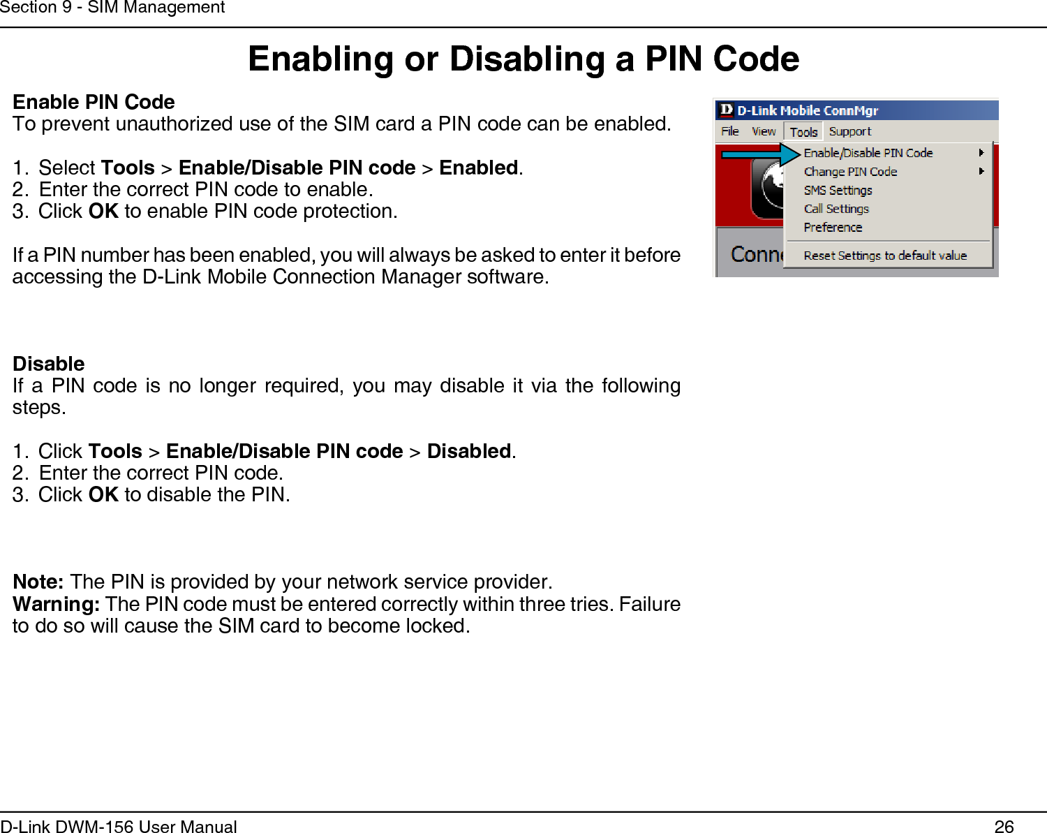 26D-Link DWM-156 User ManualSection 9 - SIM ManagementEnabling or Disabling a PIN CodeEnable PIN CodeTo prevent unauthorized use of the SIM card a PIN code can be enabled. Select 1.  Tools &gt; Enable/Disable PIN code &gt; Enabled.Enter the correct PIN code to enable.2. Click 3.  OK to enable PIN code protection.If a PIN number has been enabled, you will always be asked to enter it before accessing the D-Link Mobile Connection Manager software.DisableIf  a  PIN  code  is  no  longer  required,  you  may  disable  it  via  the  following steps. Click 1.  Tools &gt; Enable/Disable PIN code &gt; Disabled.Enter the correct PIN code.2. Click 3.  OK to disable the PIN.Note: The PIN is provided by your network service provider.Warning: The PIN code must be entered correctly within three tries. Failure to do so will cause the SIM card to become locked.