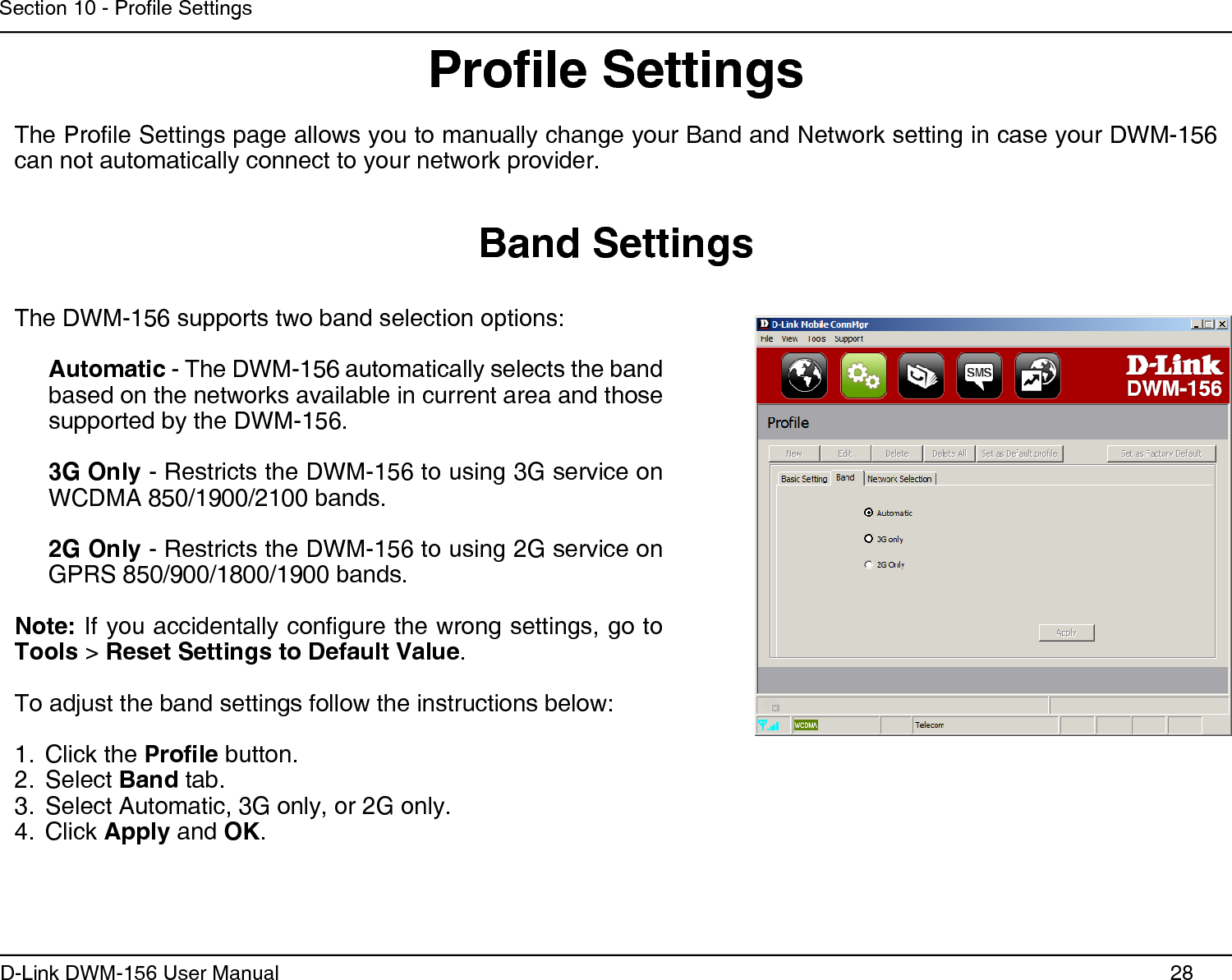 28D-Link DWM-156 User ManualSection 10 - Prole SettingsBand SettingsThe DWM-156 supports two band selection options:Automatic - The DWM-156 automatically selects the band based on the networks available in current area and those supported by the DWM-156.3G Only - Restricts the DWM-156 to using 3G service on WCDMA 850/1900/2100 bands.2G Only - Restricts the DWM-156 to using 2G service on GPRS 850/900/1800/1900 bands.Note: If you accidentally congure the wrong settings, go to Tools &gt; Reset Settings to Default Value. To adjust the band settings follow the instructions below:Click the 1.  Prole button.Select 2.  Band tab.Select Automatic, 3G only, or 2G only.3. Click 4.  Apply and OK.Prole SettingsThe Prole Settings page allows you to manually change your Band and Network setting in case your DWM-156 can not automatically connect to your network provider.