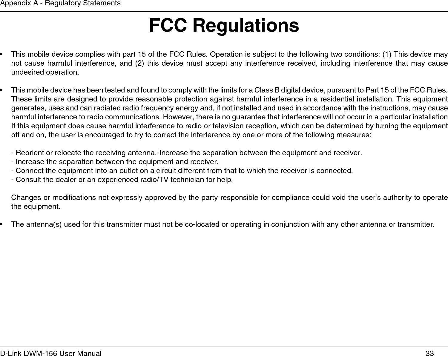 33D-Link DWM-156 User ManualAppendix A - Regulatory StatementsThis mobile device complies with part 15 of the FCC Rules. Operation is subject to the following two conditions: (1) This device may • not cause harmful  interference,  and  (2) this device  must  accept  any interference received,  including  interference  that may cause undesired operation.This mobile device has been tested and found to comply with the limits for a Class B digital device, pursuant to Part 15 of the FCC Rules. • These limits are designed to provide reasonable protection against harmful interference in a residential installation. This equipment generates, uses and can radiated radio frequency energy and, if not installed and used in accordance with the instructions, may cause harmful interference to radio communications. However, there is no guarantee that interference will not occur in a particular installation If this equipment does cause harmful interference to radio or television reception, which can be determined by turning the equipment off and on, the user is encouraged to try to correct the interference by one or more of the following measures:- Reorient or relocate the receiving antenna.-Increase the separation between the equipment and receiver.- Increase the separation between the equipment and receiver.- Connect the equipment into an outlet on a circuit different from that to which the receiver is connected.- Consult the dealer or an experienced radio/TV technician for help. Changes or modications not expressly approved by the party responsible for compliance could void the user‘s authority to operate the equipment.The antenna(s) used for this transmitter must not be co-located or operating in conjunction with any other antenna or transmitter.• FCC Regulations
