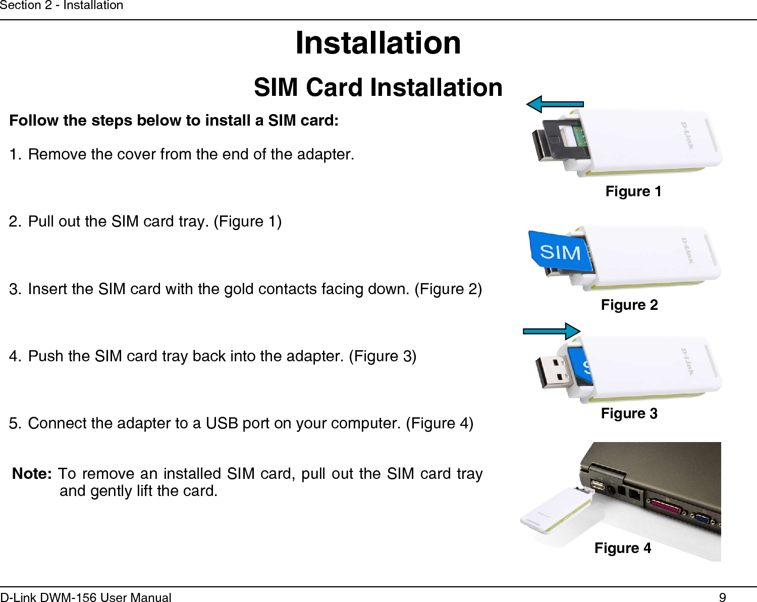 9D-Link DWM-156 User ManualSection 2 - InstallationInstallationFollow the steps below to install a SIM card:Remove the cover from the end of the adapter.1. Pull out the SIM card tray. (Figure 1)2. Insert the SIM card with the gold contacts facing down. (Figure 2)3. Push the SIM card tray back into the adapter. (Figure 3)4. Connect the adapter to a USB port on your computer. (Figure 4)5. Note: To remove an installed SIM card, pull out the SIM card tray and gently lift the card.Figure 1Figure 2Figure 3Figure 4SIM Card Installation 