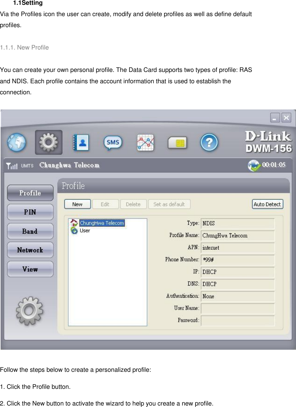  1.1Setting   Via the Profiles icon the user can create, modify and delete profiles as well as define default profiles.   1.1.1. New Profile   You can create your own personal profile. The Data Card supports two types of profile: RAS and NDIS. Each profile contains the account information that is used to establish the connection.  Follow the steps below to create a personalized profile: 1. Click the Profile button. 2. Click the New button to activate the wizard to help you create a new profile. 