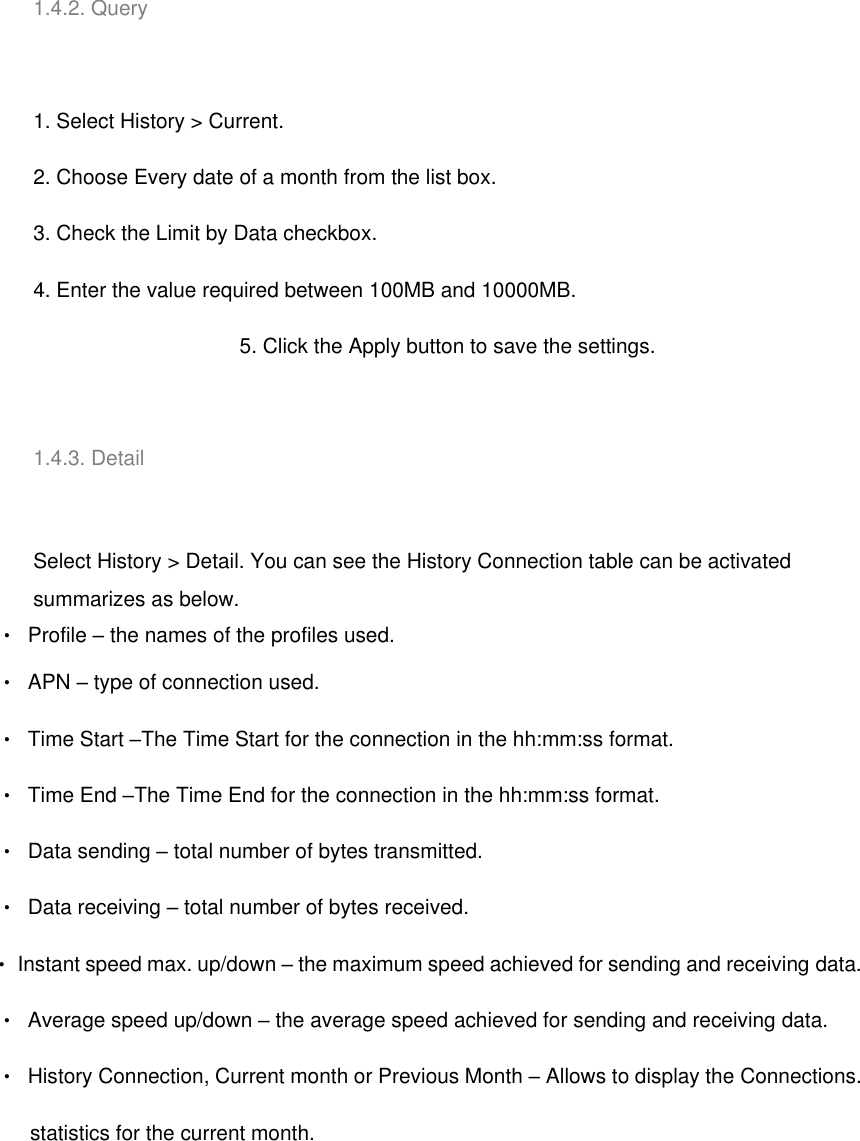   1.4.2. Query   1. Select History &gt; Current. 2. Choose Every date of a month from the list box. 3. Check the Limit by Data checkbox. 4. Enter the value required between 100MB and 10000MB. 5. Click the Apply button to save the settings.   1.4.3. Detail   Select History &gt; Detail. You can see the History Connection table can be activated summarizes as below. ‧  Profile – the names of the profiles used. ‧  APN – type of connection used. ‧  Time Start –The Time Start for the connection in the hh:mm:ss format. ‧  Time End –The Time End for the connection in the hh:mm:ss format. ‧  Data sending – total number of bytes transmitted. ‧  Data receiving – total number of bytes received. ‧  Instant speed max. up/down – the maximum speed achieved for sending and receiving data. ‧  Average speed up/down – the average speed achieved for sending and receiving data. ‧  History Connection, Current month or Previous Month – Allows to display the Connections.       statistics for the current month. 