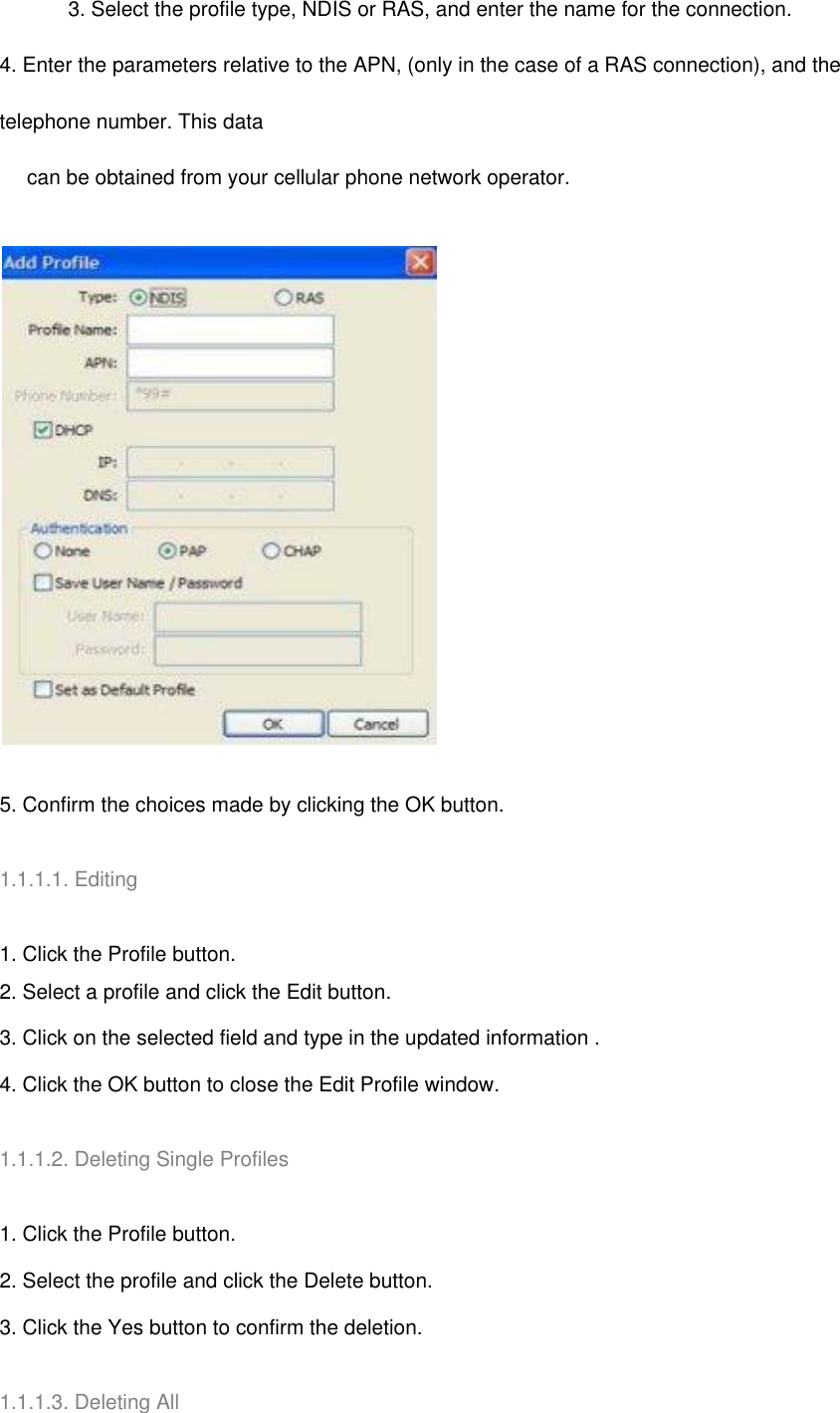 3. Select the profile type, NDIS or RAS, and enter the name for the connection. 4. Enter the parameters relative to the APN, (only in the case of a RAS connection), and the telephone number. This data          can be obtained from your cellular phone network operator.  5. Confirm the choices made by clicking the OK button.   1.1.1.1. Editing   1. Click the Profile button. 2. Select a profile and click the Edit button. 3. Click on the selected field and type in the updated information . 4. Click the OK button to close the Edit Profile window.   1.1.1.2. Deleting Single Profiles     1. Click the Profile button. 2. Select the profile and click the Delete button. 3. Click the Yes button to confirm the deletion.   1.1.1.3. Deleting All 