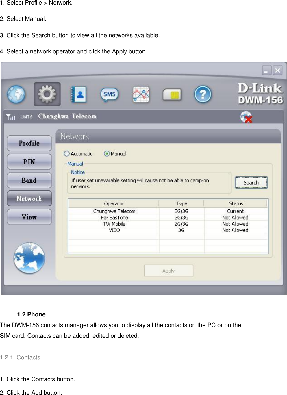 1. Select Profile &gt; Network. 2. Select Manual. 3. Click the Search button to view all the networks available. 4. Select a network operator and click the Apply button.      1.2 Phone   The DWM-156 contacts manager allows you to display all the contacts on the PC or on the SIM card. Contacts can be added, edited or deleted.   1.2.1. Contacts   1. Click the Contacts button. 2. Click the Add button. 