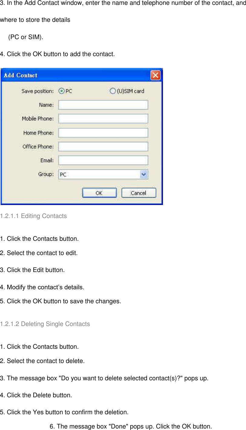 3. In the Add Contact window, enter the name and telephone number of the contact, and where to store the details        (PC or SIM). 4. Click the OK button to add the contact.  1.2.1.1 Editing Contacts   1. Click the Contacts button. 2. Select the contact to edit. 3. Click the Edit button. 4. Modify the contact’s details. 5. Click the OK button to save the changes.   1.2.1.2 Deleting Single Contacts   1. Click the Contacts button. 2. Select the contact to delete. 3. The message box &quot;Do you want to delete selected contact(s)?&quot; pops up. 4. Click the Delete button. 5. Click the Yes button to confirm the deletion. 6. The message box &quot;Done&quot; pops up. Click the OK button. 