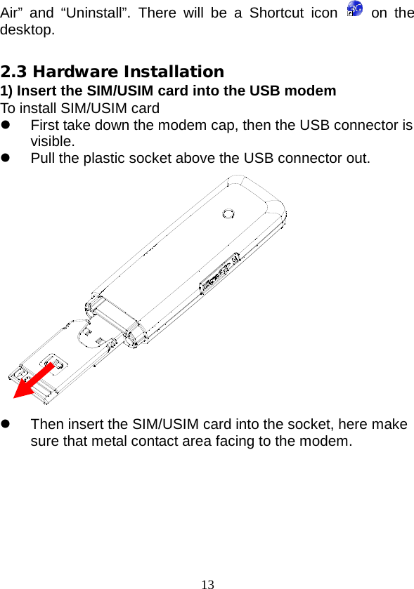  13 Air” and “Uninstall”. There will be a Shortcut icon    on the desktop.  2.3 Hardware Installation 1) Insert the SIM/USIM card into the USB modem To install SIM/USIM card  First take down the modem cap, then the USB connector is visible.  Pull the plastic socket above the USB connector out.   Then insert the SIM/USIM card into the socket, here make sure that metal contact area facing to the modem. 
