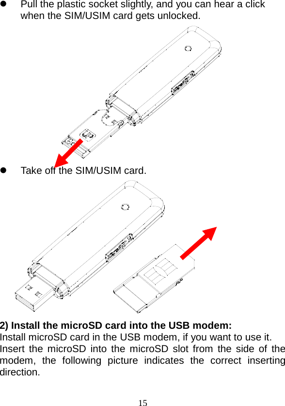  15  Pull the plastic socket slightly, and you can hear a click when the SIM/USIM card gets unlocked.   Take off the SIM/USIM card.     2) Install the microSD card into the USB modem: Install microSD card in the USB modem, if you want to use it. Insert the microSD into the microSD slot from the side of the modem, the following picture indicates the correct inserting direction. 