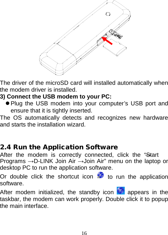  16  The driver of the microSD card will installed automatically when the modem driver is installed. 3) Connect the USB modem to your PC:  Plug the USB modem into your computer’s USB port and ensure that it is tightly inserted. The OS automatically detects and recognizes new hardware and starts the installation wizard.   2.4 Run the Application Software After the modem is correctly connected, click the “Start → Programs →D-LINK Join Air →Join Air” menu on the laptop or desktop PC to run the application software. Or double click the shortcut icon  to run the application software. After modem initialized,  the standby icon  appears in the taskbar, the modem can work properly. Double click it to popup the main interface.  