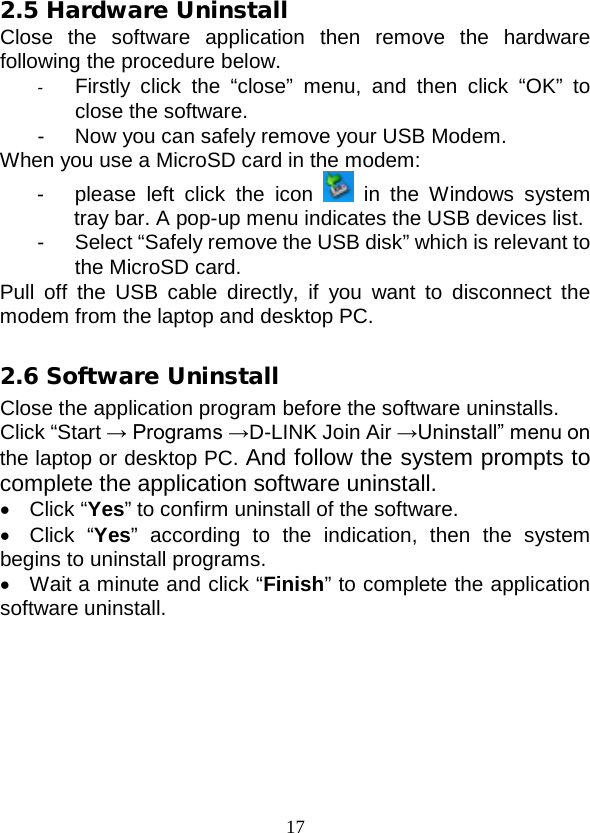 17 2.5 Hardware Uninstall Close the software application then remove the hardware following the procedure below.   -  Firstly click the “close” menu, and then click “OK” to close the software. -  Now you can safely remove your USB Modem. When you use a MicroSD card in the modem: -  please left click the icon   in the Windows system tray bar. A pop-up menu indicates the USB devices list.   -  Select “Safely remove the USB disk” which is relevant to the MicroSD card. Pull off the USB cable directly, if you want to disconnect the modem from the laptop and desktop PC.  2.6 Software Uninstall Close the application program before the software uninstalls. Click “Start → Programs →D-LINK Join Air →Uninstall” menu on the laptop or desktop PC. And follow the system prompts to complete the application software uninstall. • Click “Yes” to confirm uninstall of the software. • Click “Yes” according to the indication, then the system begins to uninstall programs. •  Wait a minute and click “Finish” to complete the application software uninstall. 