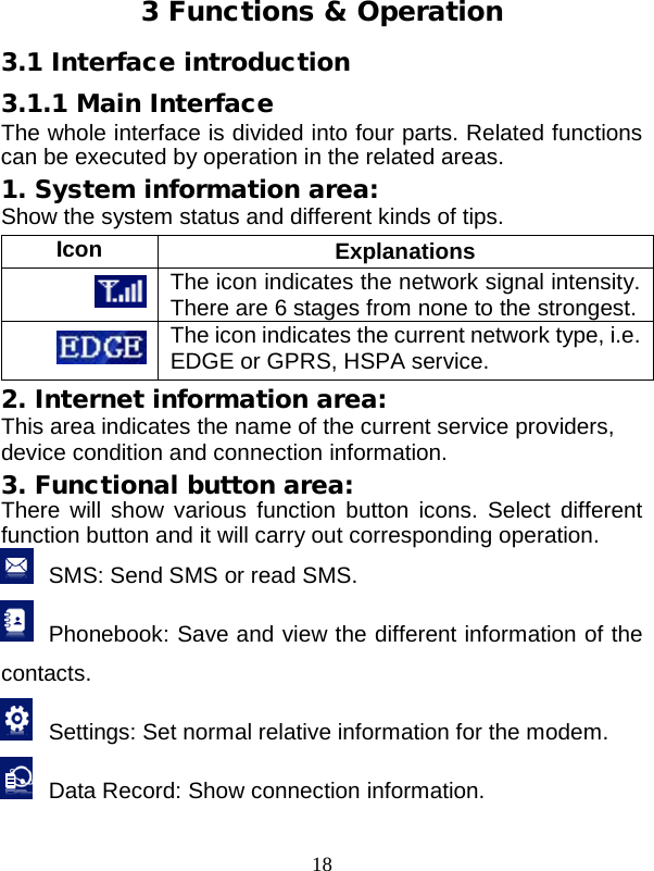  18  3 Functions &amp; Operation 3.1 Interface introduction 3.1.1 Main Interface The whole interface is divided into four parts. Related functions can be executed by operation in the related areas. 1. System information area: Show the system status and different kinds of tips. Icon Explanations  The icon indicates the network signal intensity. There are 6 stages from none to the strongest.  The icon indicates the current network type, i.e. EDGE or GPRS, HSPA service. 2. Internet information area: This area indicates the name of the current service providers, device condition and connection information. 3. Functional button area: There will show various function button icons. Select different function button and it will carry out corresponding operation.  SMS: Send SMS or read SMS.  Phonebook: Save and view the different information of the contacts.  Settings: Set normal relative information for the modem.  Data Record: Show connection information. 