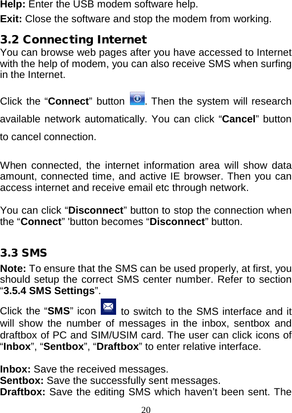  20 Help: Enter the USB modem software help. Exit: Close the software and stop the modem from working. 3.2 Connecting Internet You can browse web pages after you have accessed to Internet with the help of modem, you can also receive SMS when surfing in the Internet.  Click the “Connect” button . Then the system will research available network automatically. You can click “Cancel” button to cancel connection.  When connected, the  internet information area will show data amount, connected time, and active IE browser. Then you can access internet and receive email etc through network.  You can click “Disconnect” button to stop the connection when the “Connect” &apos;button becomes “Disconnect” button.  3.3 SMS Note: To ensure that the SMS can be used properly, at first, you should setup the correct SMS center number. Refer to section “3.5.4 SMS Settings”. Click the “SMS” icon  to switch to the SMS interface and it will show the number of messages in the inbox, sentbox and draftbox of PC and SIM/USIM card. The user can click icons of “Inbox”, “Sentbox”, “Draftbox” to enter relative interface.  Inbox: Save the received messages. Sentbox: Save the successfully sent messages. Draftbox: Save the editing SMS which haven’t been sent. The 