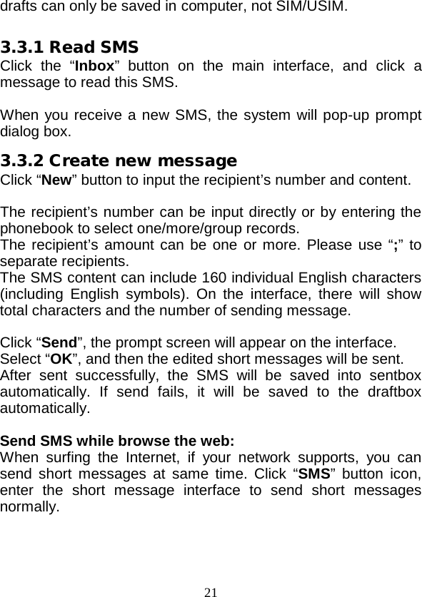  21 drafts can only be saved in computer, not SIM/USIM.  3.3.1 Read SMS Click the “Inbox” button on the main interface, and click a message to read this SMS.  When you receive a new SMS, the system will pop-up prompt dialog box. 3.3.2 Create new message Click “New” button to input the recipient’s number and content.  The recipient’s number can be input directly or by entering the phonebook to select one/more/group records. The recipient’s amount can be one or more. Please use “;” to separate recipients. The SMS content can include 160 individual English characters (including English symbols). On the interface, there will show total characters and the number of sending message.  Click “Send”, the prompt screen will appear on the interface. Select “OK”, and then the edited short messages will be sent. After sent successfully, the SMS will be saved into sentbox automatically. If send fails, it will be saved to the draftbox automatically.  Send SMS while browse the web: When surfing the Internet, if your network supports, you can send short messages at same time. Click “SMS” button icon, enter the short message interface to send short messages normally. 