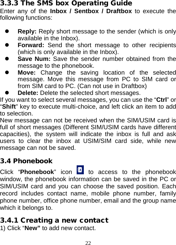  22 3.3.3 The SMS box Operating Guide Enter any of the Inbox  /  Sentbox  /  Draftbox to execute the following functions:   Reply: Reply short message to the sender (which is only available in the Inbox).  Forward: Send the short message to other recipients (which is only available in the Inbox).  Save Num: Save the sender number obtained from the message to the phonebook.  Move:  Change the saving location of the selected message. Move this message from PC to SIM card or from SIM card to PC. (Can not use in Draftbox)  Delete: Delete the selected short messages. If you want to select several messages, you can use the “Ctrl” or “Shift” key to execute multi-choice, and left click an item to add to selection. New message can not be received when the SIM/USIM card is full of short messages (Different SIM/USIM cards have different capacities), the system will indicate the inbox is full and ask users  to  clear the inbox at USIM/SIM card side, while new message can not be saved. 3.4 Phonebook Click  “Phonebook”  icon    to  access to the phonebook window, the phonebook information can be saved in the PC or SIM/USIM card and  you can choose the saved position. Each record includes contact name, mobile phone number, family phone number, office phone number, email and the group name which it belongs to. 3.4.1 Creating a new contact 1) Click “New” to add new contact. 