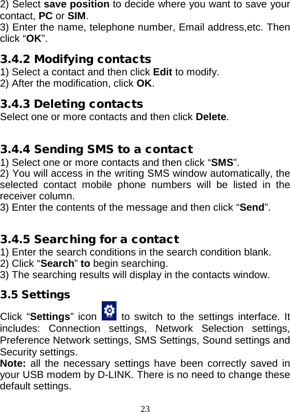  23 2) Select save position to decide where you want to save your contact, PC or SIM. 3) Enter the name, telephone number, Email address,etc. Then click “OK”. 3.4.2 Modifying contacts 1) Select a contact and then click Edit to modify. 2) After the modification, click OK. 3.4.3 Deleting contacts Select one or more contacts and then click Delete.  3.4.4 Sending SMS to a contact 1) Select one or more contacts and then click “SMS”. 2) You will access in the writing SMS window automatically, the selected contact mobile phone numbers will be listed in the receiver column. 3) Enter the contents of the message and then click “Send”.  3.4.5 Searching for a contact 1) Enter the search conditions in the search condition blank. 2) Click “Search” to begin searching. 3) The searching results will display in the contacts window. 3.5 Settings Click “Settings” icon    to switch to the settings interface. It includes: Connection settings,  Network Selection settings, Preference Network settings, SMS Settings, Sound settings and Security settings. Note: all the necessary settings  have been correctly saved in your USB modem by D-LINK. There is no need to change these default settings. 