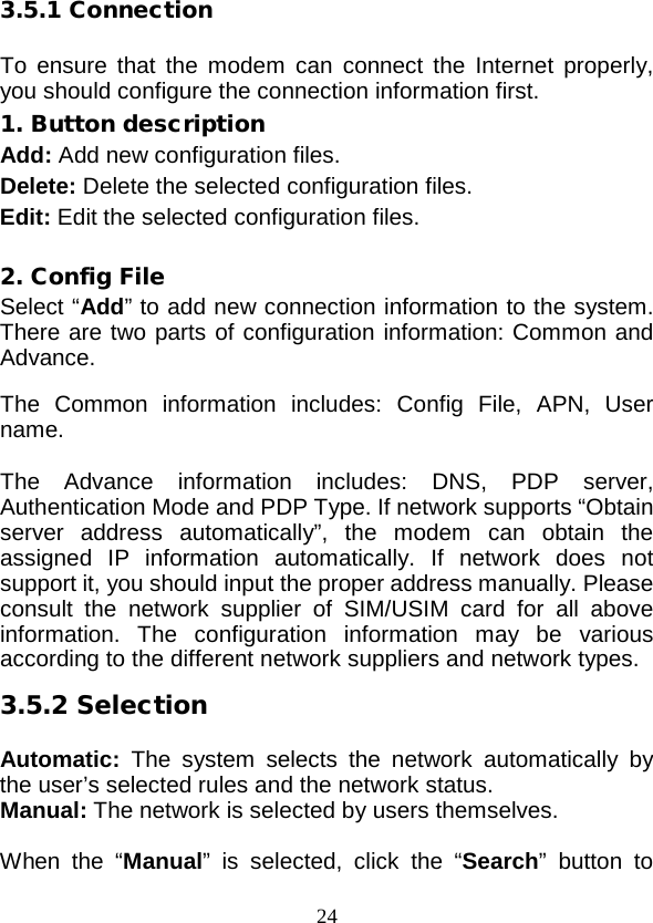  24 3.5.1 Connection  To ensure that the modem can  connect the Internet properly, you should configure the connection information first. 1. Button description Add: Add new configuration files. Delete: Delete the selected configuration files. Edit: Edit the selected configuration files.  2. Config File Select “Add” to add new connection information to the system. There are two parts of configuration information: Common and Advance.  The Common information includes: Config  File,  APN,  User name.  The Advance information includes: DNS, PDP server, Authentication Mode and PDP Type. If network supports “Obtain server address automatically”, the modem can obtain the assigned IP information automatically. If network does not support it, you should input the proper address manually. Please consult the network supplier of SIM/USIM card for all above information. The configuration information may be various according to the different network suppliers and network types. 3.5.2 Selection  Automatic:  The system selects the network automatically by the user’s selected rules and the network status. Manual: The network is selected by users themselves.  When the “Manual” is selected, click the “Search” button to 
