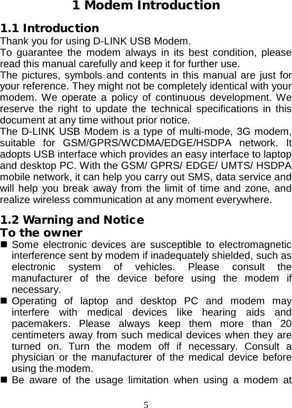  5 1 Modem Introduction 1.1 Introduction Thank you for using D-LINK USB Modem. To guarantee the modem always in its best condition, please read this manual carefully and keep it for further use. The pictures, symbols and contents in this manual are just for your reference. They might not be completely identical with your modem. We operate a policy of continuous development. We reserve the right to update the technical specifications in this document at any time without prior notice. The D-LINK USB Modem is a type of multi-mode, 3G modem, suitable for GSM/GPRS/WCDMA/EDGE/HSDPA network. It adopts USB interface which provides an easy interface to laptop and desktop PC. With the GSM/ GPRS/ EDGE/ UMTS/ HSDPA mobile network, it can help you carry out SMS, data service and will help you break away from the limit of time and zone, and realize wireless communication at any moment everywhere. 1.2 Warning and Notice To the owner  Some electronic devices are susceptible to electromagnetic interference sent by modem if inadequately shielded, such as electronic system of vehicles. Please consult the manufacturer of the device before using the modem if necessary.  Operating of laptop and desktop PC and modem may interfere with medical devices like hearing aids and pacemakers. Please always keep them more than 20 centimeters away from such medical devices when they are turned on. Turn the modem off if necessary. Consult a physician or the manufacturer of the medical device before using the modem.  Be aware of the usage limitation when using a modem at 