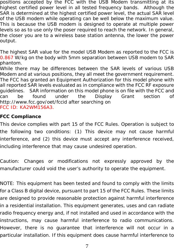 7 positions accepted by the FCC with the USB Modem transmitting at its highest certified power level in all tested frequency bands.  Although the SAR is determined at the highest certified power level, the actual SAR level of the USB modem while operating can be well below the maximum value.  This is because the USB modem is designed to operate at multiple power levels so as to use only the poser required to reach the network. In general, the closer you are to a wireless base station antenna, the lower the power output.  The highest SAR value for the model USB Modem as reported to the FCC is 0.867 W/kg on the body with 5mm separation between USB modem to SAR phantom. While there may be differences between the SAR levels of various USB Modem and at various positions, they all meet the government requirement. The FCC has granted an Equipment Authorization for this model phone with all reported SAR levels evaluated as in compliance with the FCC RF exposure guidelines.   SAR information on this model phone is on file with the FCC and can be found under the Display Grant section of http://www.fcc.gov/oet/fccid after searching on  FCC ID: KA2WM156A3. FCC Compliance This device complies with part 15 of the FCC Rules. Operation is subject to the following two conditions: (1) This device may not cause harmful interference, and (2) this device must accept any interference received, including interference that may cause undesired operation.   Caution: Changes or modifications not expressly approved by the manufacturer could void the user’s authority to operate the equipment.   NOTE: This equipment has been tested and found to comply with the limits for a Class B digital device, pursuant to part 15 of the FCC Rules. These limits are designed to provide reasonable protection against harmful interference in a residential installation. This equipment generates, uses and can radiate radio frequency energy and, if not installed and used in accordance with the instructions, may cause harmful interference to radio communications. However, there is no guarantee that interference will not occur in a particular installation. If this equipment does cause harmful interference to 