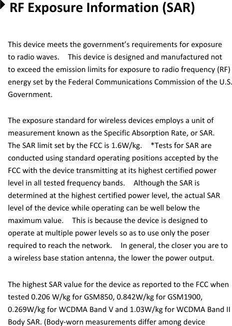4RFExposureInformation(SAR)Thisdevicemeetsthegovernment’srequirementsforexposuretoradiowaves.Thisdeviceisdesignedandmanufacturednottoexceedtheemissionlimitsforexposuretoradiofrequency(RF)energysetbytheFederalCommunicationsCommissionoftheU.S.Government.TheexposurestandardforwirelessdevicesemploysaunitofmeasurementknownastheSpecificAbsorptionRate,orSAR.TheSARlimitsetbytheFCCis1.6W/kg.*TestsforSARareconductedusingstandardoperatingpositionsacceptedbytheFCCwiththedevicetransmittingatitshighestcertifiedpowerlevelinalltestedfrequencybands.AlthoughtheSARisdeterminedatthehighestcertifiedpowerlevel,theactualSARlevelofthedevicewhileoperatingcanbewellbelowthemaximumvalue.Thisisbecausethedeviceisdesignedtooperateatmultiplepowerlevelssoastouseonlytheposerrequiredtoreachthenetwork.Ingeneral,thecloseryouaretoawirelessbasestationantenna,thelowerthepoweroutput.ThehighestSARvalueforthedeviceasreportedtotheFCCwhentested0.206W/kgforGSM850,0.842W/kgforGSM1900,0.269W/kgforWCDMABandVand1.03W/kgforWCDMABandIIBodySAR.(Body‐wornmeasurementsdifferamongdevice