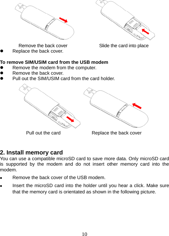  10        Remove the back cover                   Slide the card into place z  Replace the back cover.  To remove SIM/USIM card from the USB modem z  Remove the modem from the computer. z  Remove the back cover. z  Pull out the SIM/USIM card from the card holder.  Pull out the card             Replace the back cover   2. Install memory card   You can use a compatible microSD card to save more data. Only microSD card is supported by the modem and do not insert other memory card into the modem. z Remove the back cover of the USB modem.   z Insert the microSD card into the holder until you hear a click. Make sure that the memory card is orientated as shown in the following picture. 