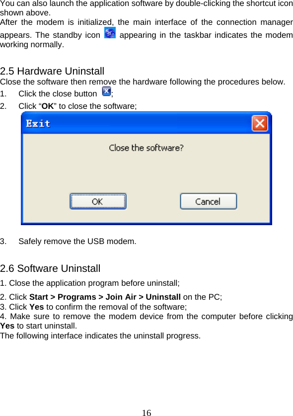  16You can also launch the application software by double-clicking the shortcut icon shown above. After the modem is initialized, the main interface of the connection manager appears. The standby icon   appearing in the taskbar indicates the modem working normally.  2.5 Hardware Uninstall Close the software then remove the hardware following the procedures below.   1.  Click the close button  ;  2. Click “OK” to close the software;   3.  Safely remove the USB modem.  2.6 Software Uninstall 1. Close the application program before uninstall; 2. Click Start &gt; Programs &gt; Join Air &gt; Uninstall on the PC; 3. Click Yes to confirm the removal of the software; 4. Make sure to remove the modem device from the computer before clicking Yes to start uninstall.   The following interface indicates the uninstall progress. 
