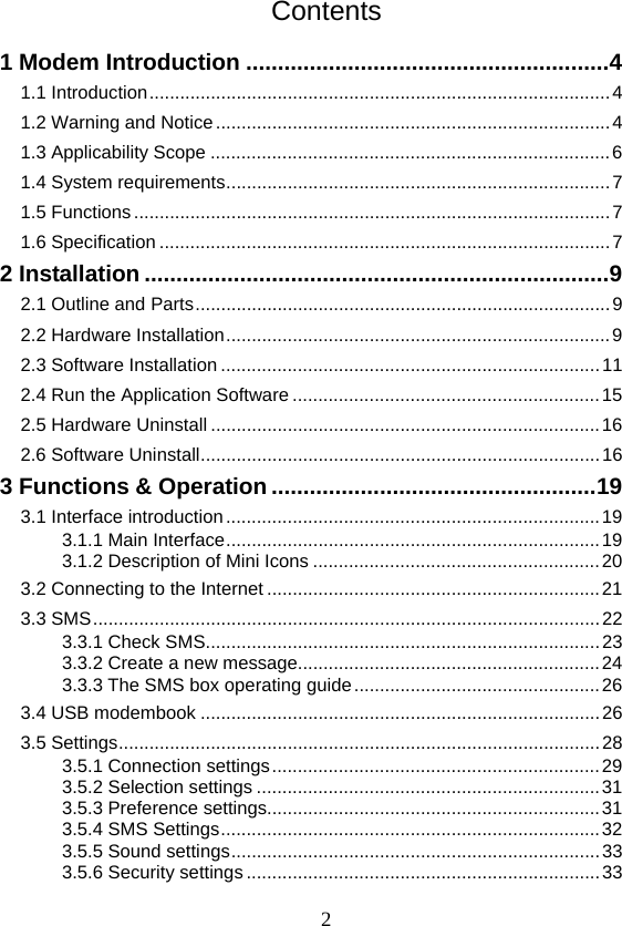  2Contents 1 Modem Introduction ......................................................... 4 1.1 Introduction .......................................................................................... 4 1.2 Warning and Notice ............................................................................. 4 1.3 Applicability Scope .............................................................................. 6 1.4 System requirements ........................................................................... 7 1.5 Functions ............................................................................................. 7 1.6 Specification ........................................................................................ 7 2 Installation ......................................................................... 9 2.1 Outline and Parts ................................................................................. 9 2.2 Hardware Installation ........................................................................... 9 2.3 Software Installation .......................................................................... 11 2.4 Run the Application Software ............................................................ 15 2.5 Hardware Uninstall ............................................................................ 16 2.6 Software Uninstall .............................................................................. 16 3 Functions &amp; Operation ................................................... 19 3.1 Interface introduction ......................................................................... 19 3.1.1 Main Interface ......................................................................... 19 3.1.2 Description of Mini Icons ........................................................ 20 3.2 Connecting to the Internet ................................................................. 21 3.3 SMS ................................................................................................... 22 3.3.1 Check SMS............................................................................. 23 3.3.2 Create a new message........................................................... 24 3.3.3 The SMS box operating guide ................................................ 26 3.4 USB modembook .............................................................................. 26 3.5 Settings .............................................................................................. 28 3.5.1 Connection settings ................................................................ 29 3.5.2 Selection settings ................................................................... 31 3.5.3 Preference settings................................................................. 31 3.5.4 SMS Settings .......................................................................... 32 3.5.5 Sound settings ........................................................................ 33 3.5.6 Security settings ..................................................................... 33 