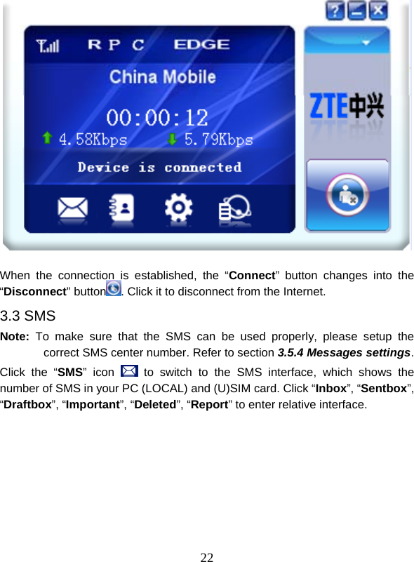  22   When the connection is established, the “Connect” button changes into the “Disconnect” button . Click it to disconnect from the Internet. 3.3 SMS Note: To make sure that the SMS can be used properly, please setup the correct SMS center number. Refer to section 3.5.4 Messages settings. Click the “SMS” icon   to switch to the SMS interface, which shows the number of SMS in your PC (LOCAL) and (U)SIM card. Click “Inbox”, “Sentbox”, “Draftbox”, “Important”, “Deleted”, “Report” to enter relative interface. 