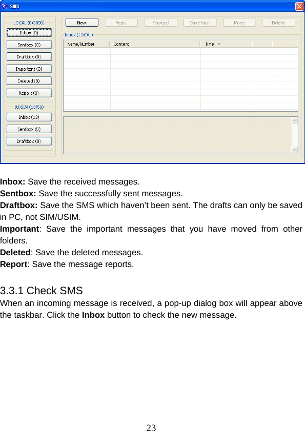  23  Inbox: Save the received messages. Sentbox: Save the successfully sent messages. Draftbox: Save the SMS which haven’t been sent. The drafts can only be saved in PC, not SIM/USIM. Important: Save the important messages that you have moved from other folders. Deleted: Save the deleted messages. Report: Save the message reports.  3.3.1 Check SMS When an incoming message is received, a pop-up dialog box will appear above the taskbar. Click the Inbox button to check the new message. 