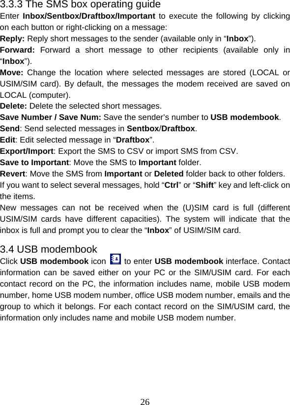  263.3.3 The SMS box operating guide Enter Inbox/Sentbox/Draftbox/Important to execute the following by clicking on each button or right-clicking on a message: Reply: Reply short messages to the sender (available only in “Inbox”). Forward: Forward a short message to other recipients (available only in “Inbox”). Move:  Change the location where selected messages are stored (LOCAL or USIM/SIM card). By default, the messages the modem received are saved on LOCAL (computer). Delete: Delete the selected short messages. Save Number / Save Num: Save the sender’s number to USB modembook. Send: Send selected messages in Sentbox/Draftbox. Edit: Edit selected message in “Draftbox”. Export/Import: Export the SMS to CSV or import SMS from CSV. Save to Important: Move the SMS to Important folder. Revert: Move the SMS from Important or Deleted folder back to other folders. If you want to select several messages, hold “Ctrl” or “Shift” key and left-click on the items. New messages can not be received when the (U)SIM card is full (different USIM/SIM cards have different capacities). The system will indicate that the inbox is full and prompt you to clear the “Inbox” of USIM/SIM card. 3.4 USB modembook Click USB modembook icon   to enter USB modembook interface. Contact information can be saved either on your PC or the SIM/USIM card. For each contact record on the PC, the information includes name, mobile USB modem number, home USB modem number, office USB modem number, emails and the group to which it belongs. For each contact record on the SIM/USIM card, the information only includes name and mobile USB modem number. 