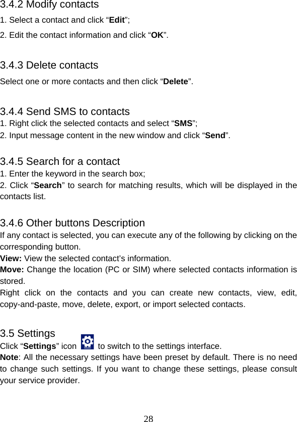  283.4.2 Modify contacts 1. Select a contact and click “Edit”; 2. Edit the contact information and click “OK”.  3.4.3 Delete contacts Select one or more contacts and then click “Delete”.  3.4.4 Send SMS to contacts 1. Right click the selected contacts and select “SMS”; 2. Input message content in the new window and click “Send”.  3.4.5 Search for a contact 1. Enter the keyword in the search box; 2. Click “Search” to search for matching results, which will be displayed in the contacts list.  3.4.6 Other buttons Description If any contact is selected, you can execute any of the following by clicking on the corresponding button. View: View the selected contact’s information. Move: Change the location (PC or SIM) where selected contacts information is stored. Right click on the contacts and you can create new contacts, view, edit, copy-and-paste, move, delete, export, or import selected contacts.  3.5 Settings Click “Settings” icon    to switch to the settings interface. Note: All the necessary settings have been preset by default. There is no need to change such settings. If you want to change these settings, please consult your service provider. 