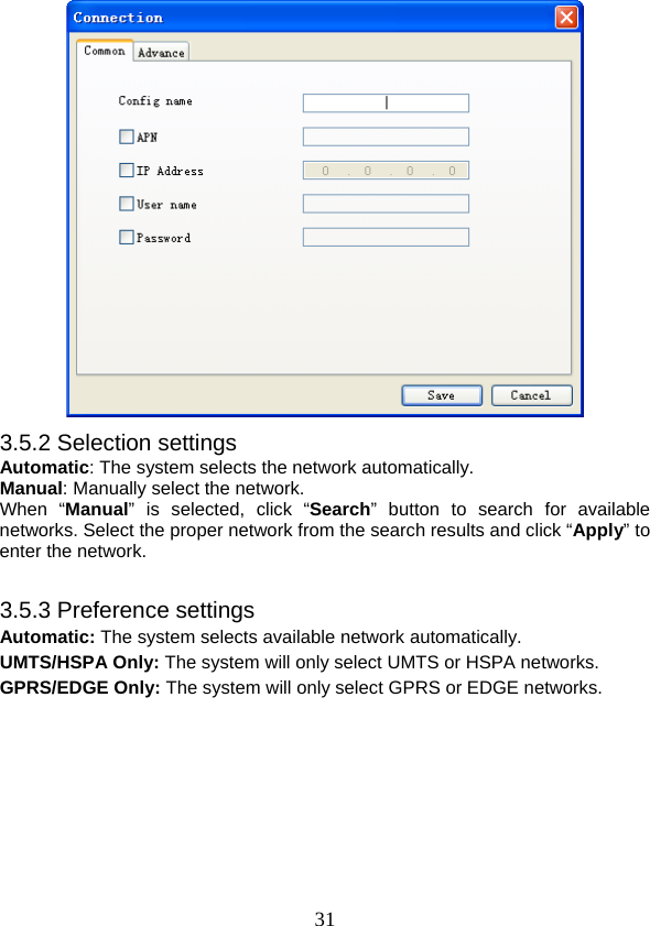  31 3.5.2 Selection settings Automatic: The system selects the network automatically. Manual: Manually select the network. When “Manual” is selected, click “Search” button to search for available networks. Select the proper network from the search results and click “Apply” to enter the network.  3.5.3 Preference settings Automatic: The system selects available network automatically. UMTS/HSPA Only: The system will only select UMTS or HSPA networks. GPRS/EDGE Only: The system will only select GPRS or EDGE networks. 