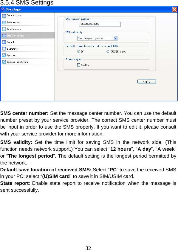  323.5.4 SMS Settings   SMS center number: Set the message center number. You can use the default number preset by your service provider. The correct SMS center number must be input in order to use the SMS properly. If you want to edit it, please consult with your service provider for more information.   SMS validity: Set the time limit for saving SMS in the network side. (This function needs network support.) You can select “12 hours”, “A day”, “A week” or “The longest period”. The default setting is the longest period permitted by the network. Default save location of received SMS: Select “PC” to save the received SMS in your PC; select “(U)SIM card” to save it in SIM/USIM card. State report: Enable state report to receive notification when the message is sent successfully. 