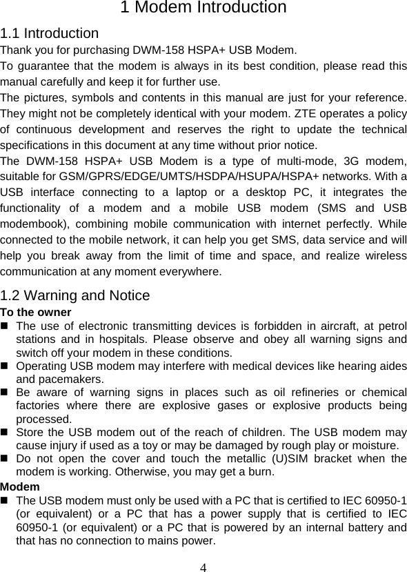  41 Modem Introduction 1.1 Introduction Thank you for purchasing DWM-158 HSPA+ USB Modem.   To guarantee that the modem is always in its best condition, please read this manual carefully and keep it for further use. The pictures, symbols and contents in this manual are just for your reference. They might not be completely identical with your modem. ZTE operates a policy of continuous development and reserves the right to update the technical specifications in this document at any time without prior notice. The DWM-158 HSPA+ USB Modem is a type of multi-mode, 3G modem, suitable for GSM/GPRS/EDGE/UMTS/HSDPA/HSUPA/HSPA+ networks. With a USB interface connecting to a laptop or a desktop PC, it integrates the functionality of a modem and a mobile USB modem (SMS and USB modembook), combining mobile communication with internet perfectly. While connected to the mobile network, it can help you get SMS, data service and will help you break away from the limit of time and space, and realize wireless communication at any moment everywhere. 1.2 Warning and Notice To the owner   The use of electronic transmitting devices is forbidden in aircraft, at petrol stations and in hospitals. Please observe and obey all warning signs and switch off your modem in these conditions.   Operating USB modem may interfere with medical devices like hearing aides and pacemakers.  Be aware of warning signs in places such as oil refineries or chemical factories where there are explosive gases or explosive products being processed.   Store the USB modem out of the reach of children. The USB modem may cause injury if used as a toy or may be damaged by rough play or moisture.  Do not open the cover and touch the metallic (U)SIM bracket when the modem is working. Otherwise, you may get a burn. Modem   The USB modem must only be used with a PC that is certified to IEC 60950-1 (or equivalent) or a PC that has a power supply that is certified to IEC 60950-1 (or equivalent) or a PC that is powered by an internal battery and that has no connection to mains power. 