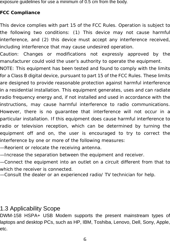  6exposure guidelines for use a minimum of 0.5 cm from the body.    FCC Compliance  This device complies with part 15 of the FCC Rules. Operation is subject to the following two conditions: (1) This device may not cause harmful interference, and (2) this device must accept any interference received, including interference that may cause undesired operation. Caution: Changes or modifications not expressly approved by the manufacturer could void the user’s authority to operate the equipment.  NOTE: This equipment has been tested and found to comply with the limits for a Class B digital device, pursuant to part 15 of the FCC Rules. These limits are designed to provide reasonable protection against harmful interference in a residential installation. This equipment generates, uses and can radiate radio frequency energy and, if not installed and used in accordance with the instructions, may cause harmful interference to radio communications. However, there is no guarantee that interference will not occur in a particular installation. If this equipment does cause harmful interference to radio or television reception, which can be determined by turning the equipment off and on, the user is encouraged to try to correct the interference by one or more of the following measures: —Reorient or relocate the receiving antenna. —Increase the separation between the equipment and receiver. —Connect the equipment into an outlet on a circuit different from that to which the receiver is connected. —Consult the dealer or an experienced radio/ TV technician for help.     1.3 Applicability Scope DWM-158 HSPA+ USB Modem supports the present mainstream types of laptops and desktop PCs, such as HP, IBM, Toshiba, Lenovo, Dell, Sony, Apple, etc. 