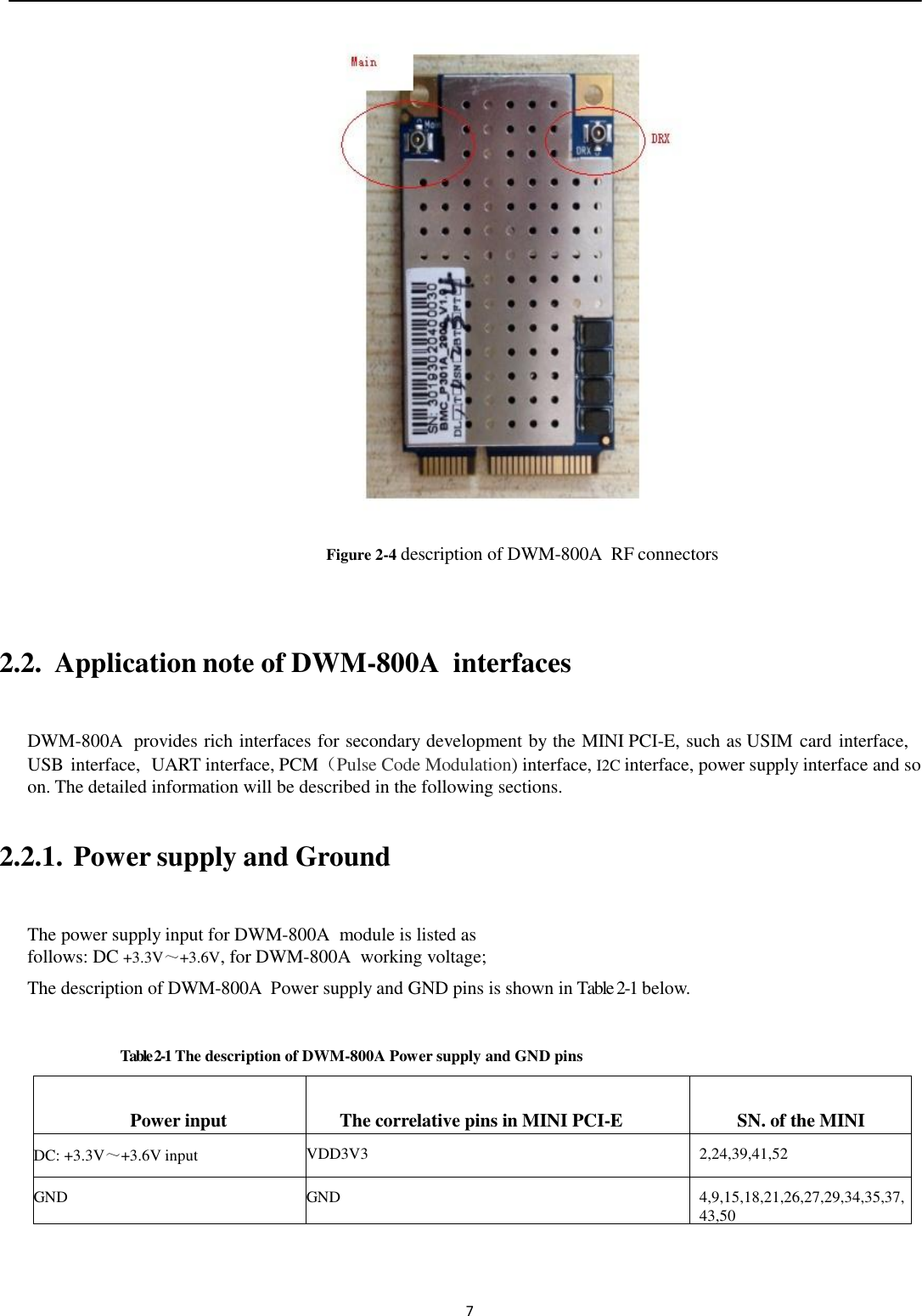  7                       Figure 2-4 description of DWM-800A  RF connectors   2.2.  Application note of DWM-800A  interfaces  DWM-800A  provides rich interfaces for secondary development by the MINI PCI-E, such as USIM card interface, USB interface,  UART interface, PCM（Pulse Code Modulation) interface, I2C interface, power supply interface and so on. The detailed information will be described in the following sections.  2.2.1.  Power supply and Ground  The power supply input for DWM-800A  module is listed as follows: DC +3.3V～+3.6V, for DWM-800A  working voltage; The description of DWM-800A  Power supply and GND pins is shown in Table 2-1 below.  Table 2-1 The description of DWM-800A Power supply and GND pins  Power input  The correlative pins in MINI PCI-E  SN. of the MINI PCI-E DC: +3.3V～+3.6V input VDD3V3 2,24,39,41,52 GND GND 4,9,15,18,21,26,27,29,34,35,37,43,50   