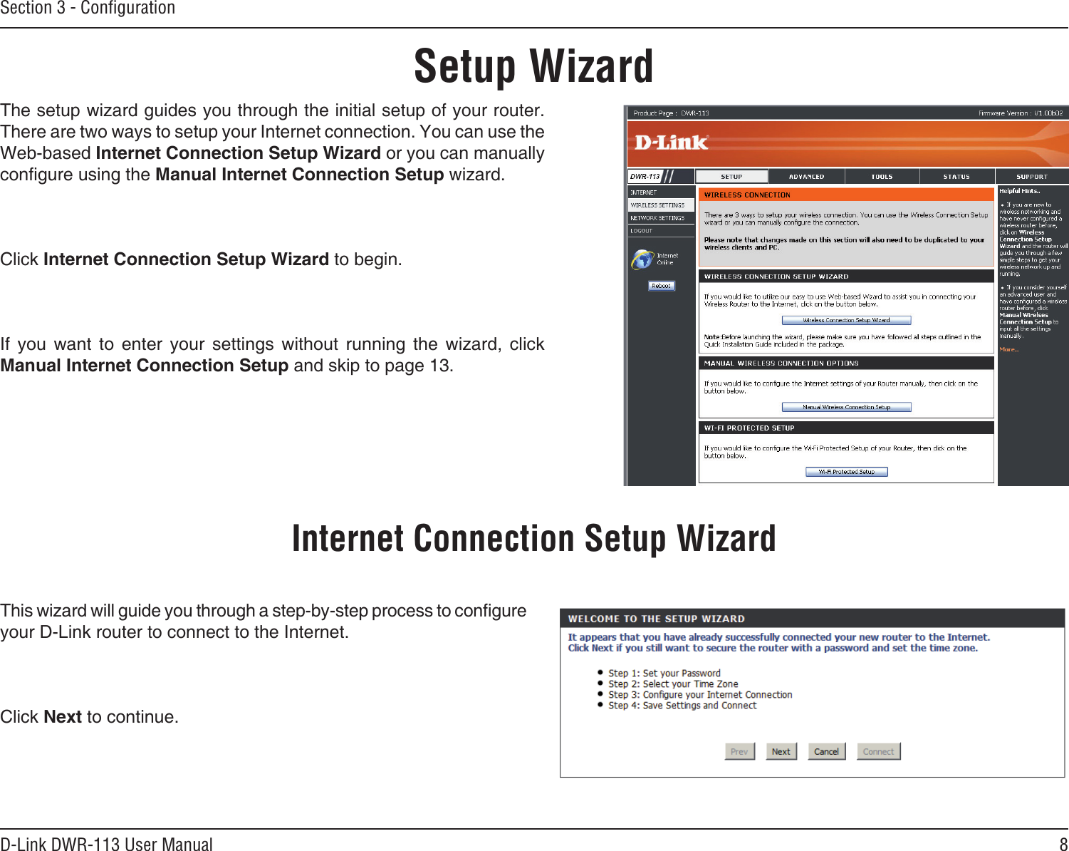 8D-Link DWR-113 User ManualSection 3 - ConﬁgurationSetup WizardThe setup wizard guides you through the initial setup of your router. There are two ways to setup your Internet connection. You can use the Web-based Internet Connection Setup Wizard or you can manually congure using the Manual Internet Connection Setup wizard.Click Internet Connection Setup Wizard to begin.If  you  want  to  enter  your  settings  without  running  the  wizard,  click Manual Internet Connection Setup and skip to page 13.This wizard will guide you through a step-by-step process to congure your D-Link router to connect to the Internet.Click Next to continue.Internet Connection Setup Wizard