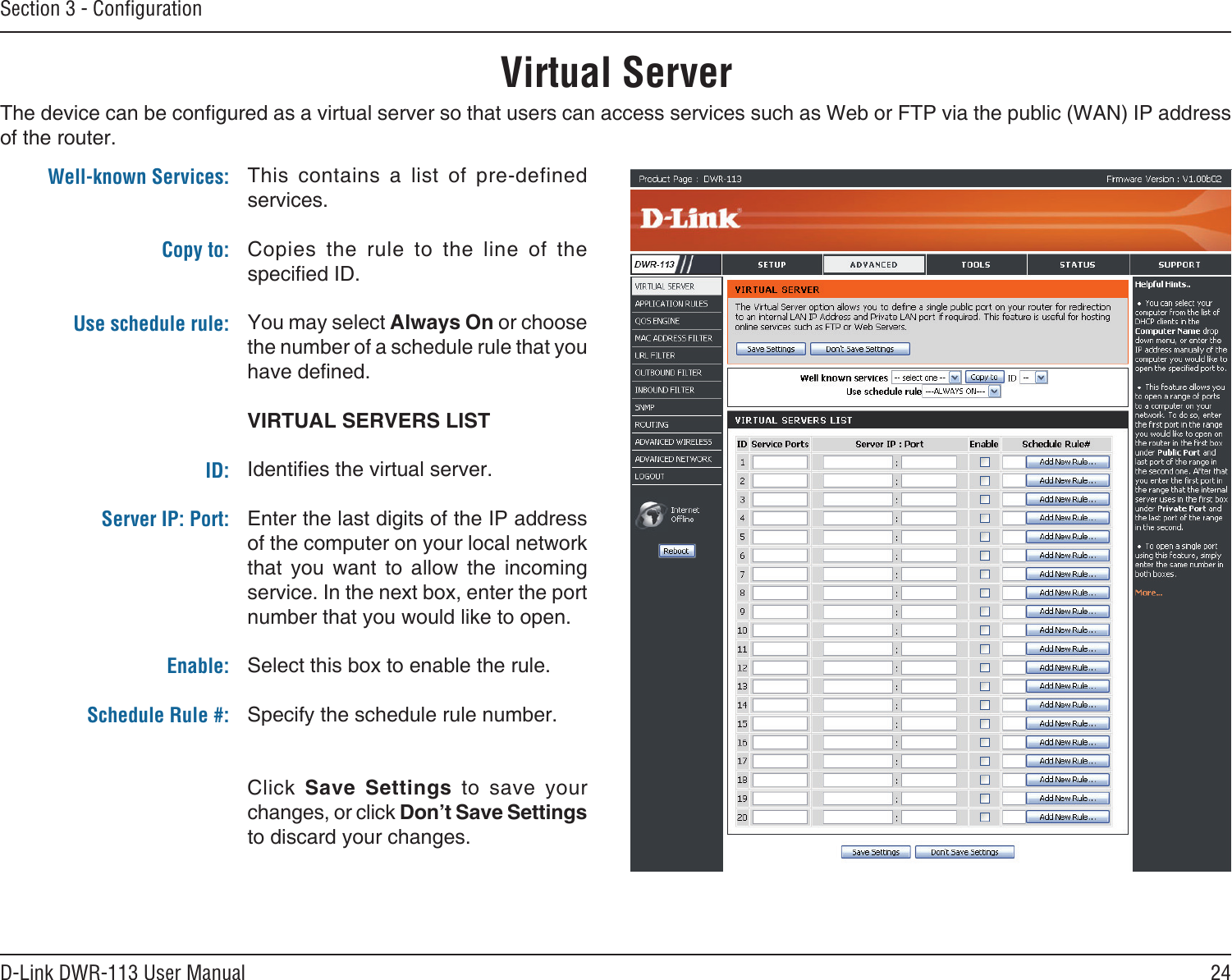 24D-Link DWR-113 User ManualSection 3 - ConﬁgurationVirtual ServerThe device can be congured as a virtual server so that users can access services such as Web or FTP via the public (WAN) IP address of the router. This  contains  a  list  of  pre-defined services.Copies  the  rule  to  the  line  of  the specied ID.You may select Always On or choose the number of a schedule rule that you have dened.VIRTUAL SERVERS LISTIdenties the virtual server.Enter the last digits of the IP address of the computer on your local network that  you  want  to  allow  the  incoming service. In the next box, enter the port number that you would like to open.Select this box to enable the rule.Specify the schedule rule number. Click  Save  Settings  to  save  your changes, or click Don’t Save Settings to discard your changes.Well-known Services: Copy to: Use schedule rule:ID:Server IP: Port: Enable:Schedule Rule #:
