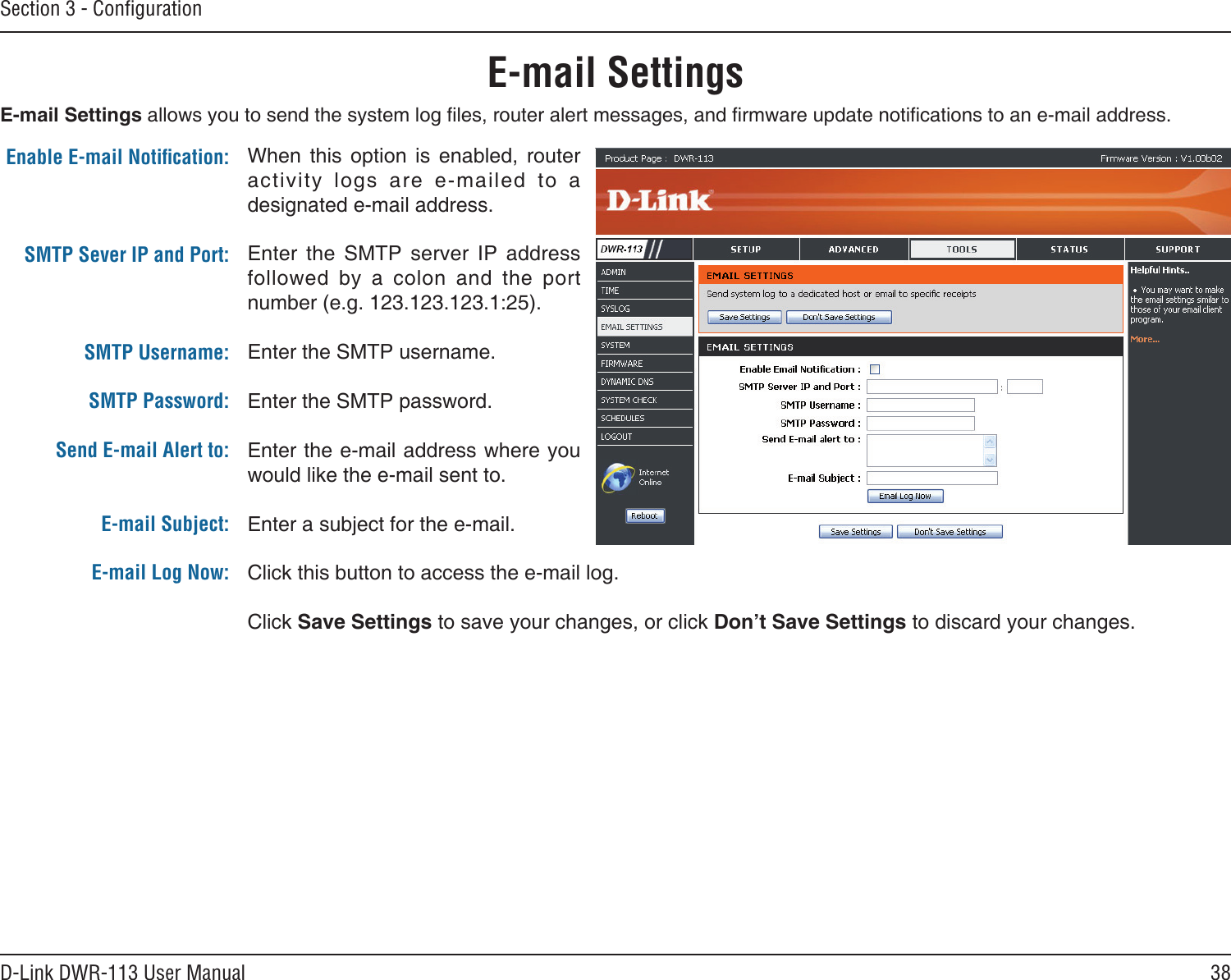 38D-Link DWR-113 User ManualSection 3 - ConﬁgurationE-mail SettingsWhen  this  option  is  enabled,  router activity  logs  are  e-mailed  to  a designated e-mail address.Enter  the  SMTP  server  IP  address followed  by  a  colon  and  the  port number (e.g. 123.123.123.1:25).Enter the SMTP username.Enter the SMTP password.Enter the e-mail address where you would like the e-mail sent to.Enter a subject for the e-mail.Click this button to access the e-mail log.Click Save Settings to save your changes, or click Don’t Save Settings to discard your changes.Enable E-mail Notiﬁcation:SMTP Sever IP and Port:SMTP Username:SMTP Password:  Send E-mail Alert to: E-mail Subject:E-mail Log Now:E-mail Settings allows you to send the system log les, router alert messages, and rmware update notications to an e-mail address.