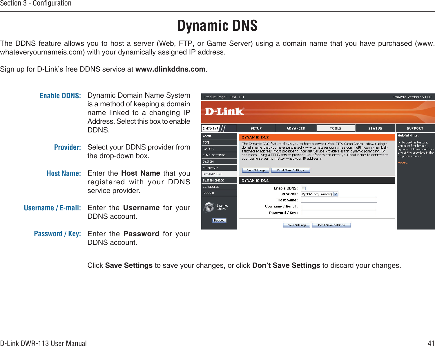 41D-Link DWR-113 User ManualSection 3 - ConﬁgurationDynamic DNSDynamic Domain Name System is a method of keeping a domain name  linked  to  a  changing  IP Address. Select this box to enable DDNS.Select your DDNS provider from the drop-down box.Enter  the  Host  Name  that  you registered  with  your  DDNS service provider.Enter  the  Username  for  your DDNS account.Enter  the  Password  for  your DDNS account.The DDNS  feature  allows  you  to host a server (Web, FTP, or  Game  Server)  using  a domain name that you have purchased (www.whateveryournameis.com) with your dynamically assigned IP address.Sign up for D-Link’s free DDNS service at www.dlinkddns.com.Enable DDNS:Provider: Host Name:Username / E-mail: Password / Key:Click Save Settings to save your changes, or click Don’t Save Settings to discard your changes.