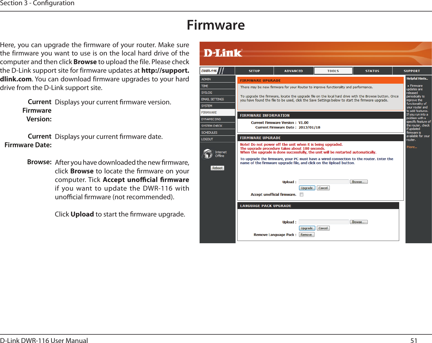 51D-Link DWR-116 User ManualSection 3 - CongurationFirmwareDisplays your current rmware version.Displays your current rmware date.After you have downloaded the new rmware, click Browse to locate the rmware on your computer. Tick Accept  unocial  rmware if you want to update the  DWR-116 with unocial rmware (not recommended).Click Upload to start the rmware upgrade.Here, you can upgrade the firmware of your router. Make sure the firmware you want to use is on the local hard drive of the computer and then click Browse to upload the file. Please check the D-Link support site for firmware updates at http://support.dlink.com. You can download firmware upgrades to your hard drive from the D-Link support site.Current Firmware Version:Current  Firmware Date:Browse: